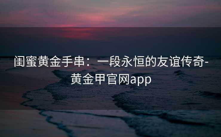闺蜜黄金手串：一段永恒的友谊传奇-黄金甲官网app