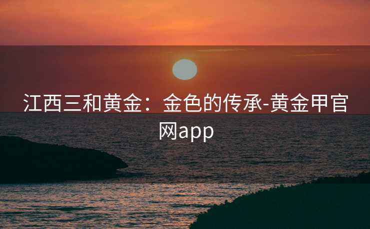 江西三和黄金：金色的传承-黄金甲官网app