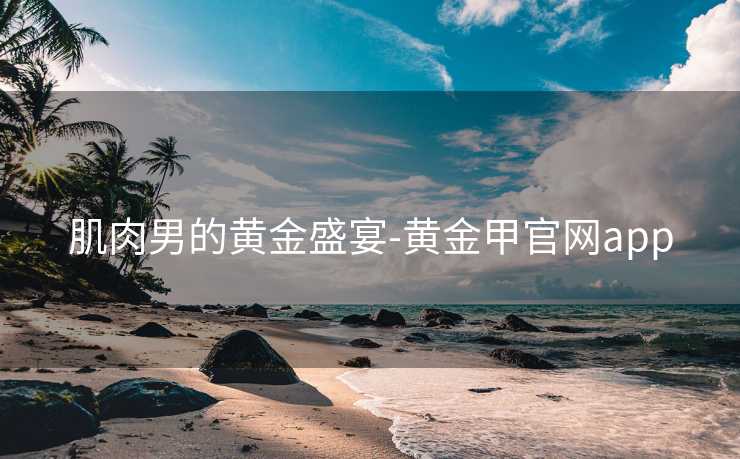肌肉男的黄金盛宴-黄金甲官网app