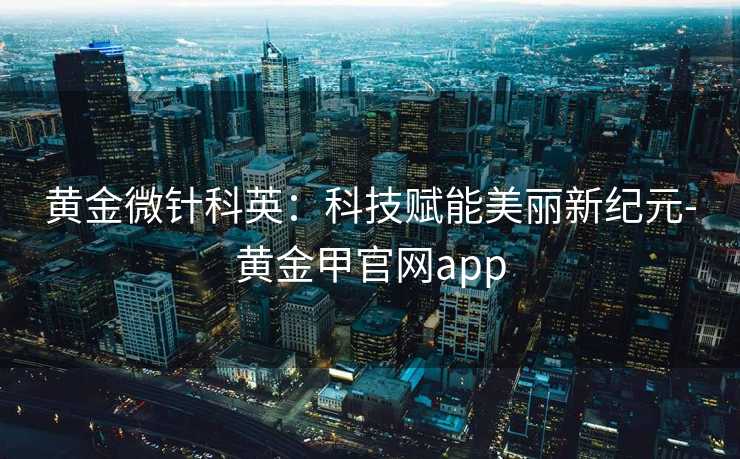 黄金微针科英:科技赋能美丽新纪元-黄金甲官网app