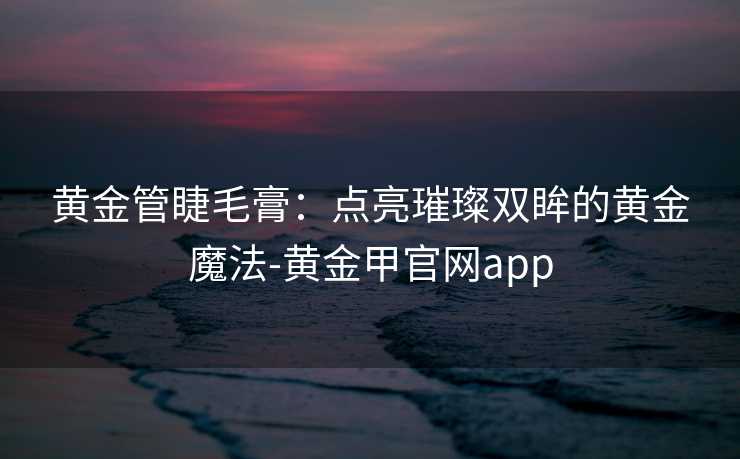黄金管睫毛膏:点亮璀璨双眸的黄金魔法-黄金甲官网app