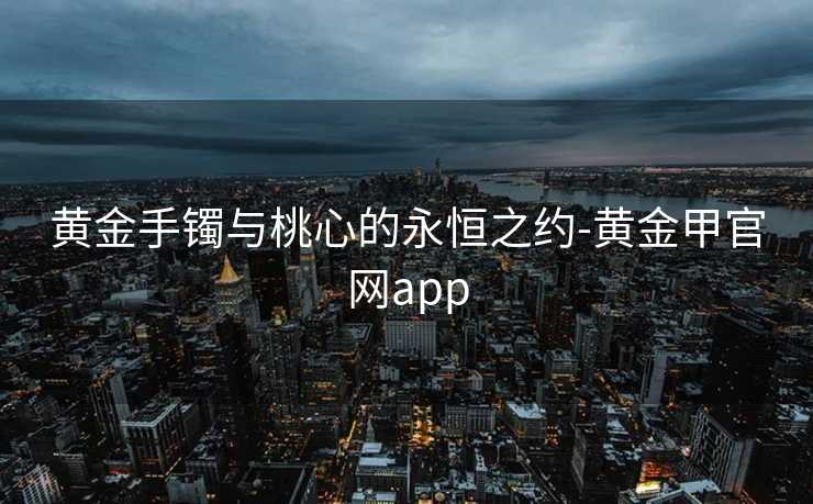 黄金手镯与桃心的永恒之约-黄金甲官网app