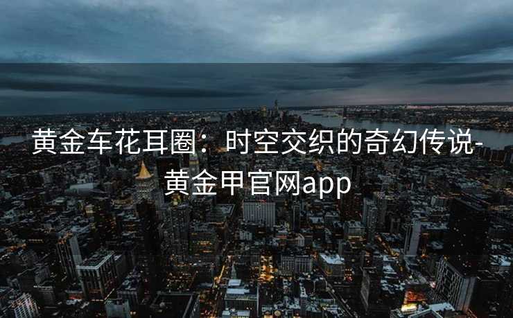 黄金车花耳圈：时空交织的奇幻传说-黄金甲官网app