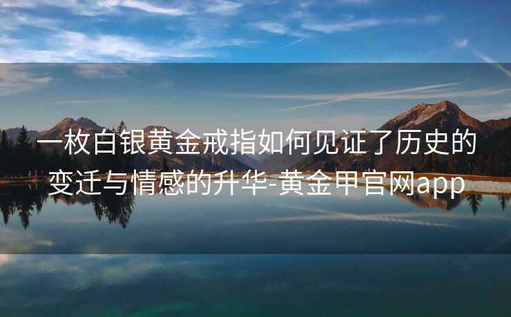 一枚白银黄金戒指如何见证了历史的变迁与情感的升华-黄金甲官网app