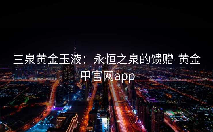 三泉黄金玉液:永恒之泉的馈赠-黄金甲官网app