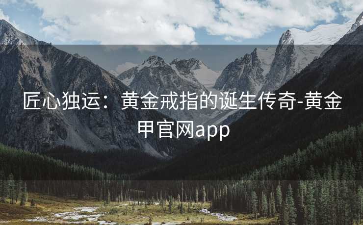匠心独运:黄金戒指的诞生传奇-黄金甲官网app