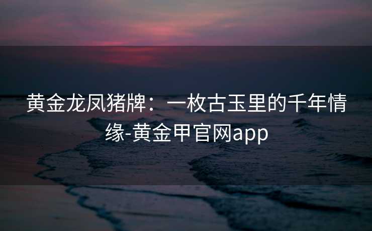 黄金龙凤猪牌:一枚古玉里的千年情缘-黄金甲官网app