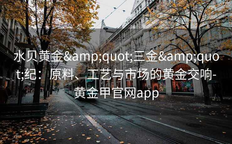 水贝黄金"三金"纪:原料、工艺与市场的黄金交响-黄金甲官网app