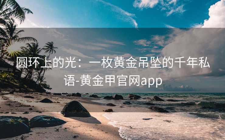 圆环上的光:一枚黄金吊坠的千年私语-黄金甲官网app