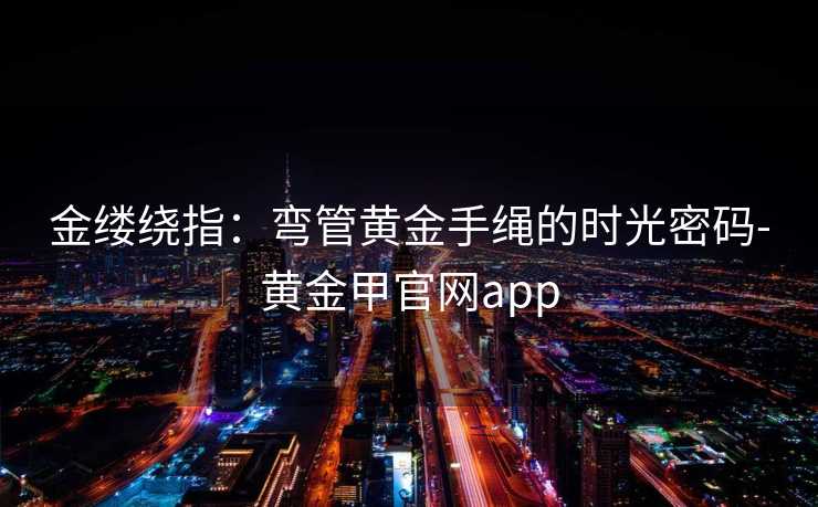 金缕绕指:弯管黄金手绳的时光密码-黄金甲官网app