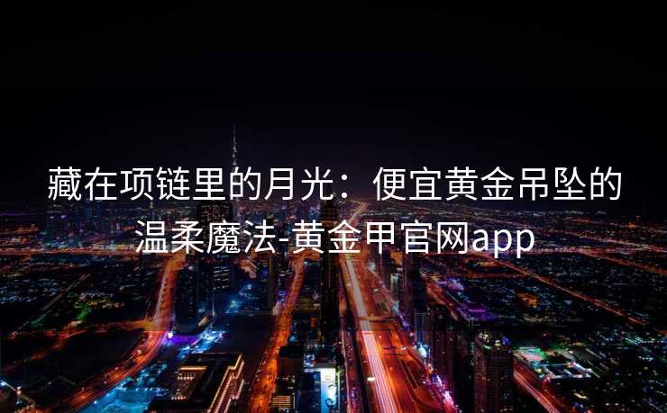 藏在项链里的月光:便宜黄金吊坠的温柔魔法-黄金甲官网app