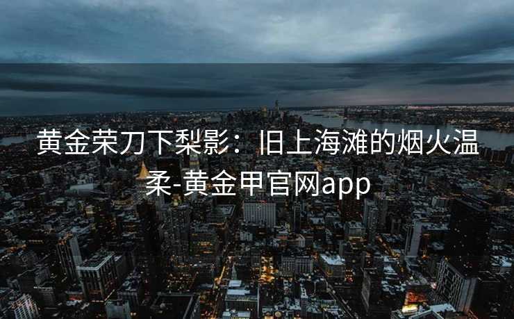黄金荣刀下梨影:旧上海滩的烟火温柔-黄金甲官网app