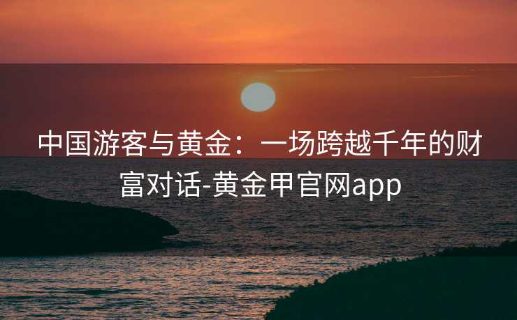 中国游客与黄金:一场跨越千年的财富对话-黄金甲官网app