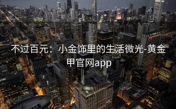 不过百元:小金饰里的生活微光-黄金甲官网app