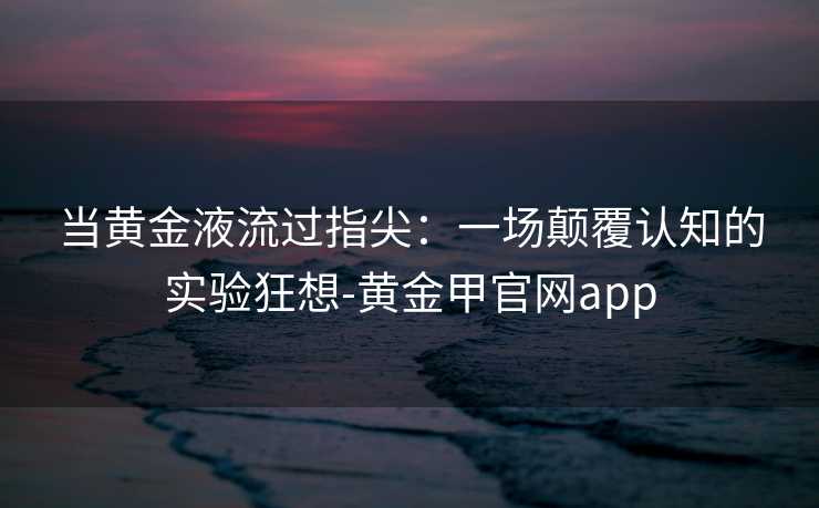 当黄金液流过指尖:一场颠覆认知的实验狂想-黄金甲官网app