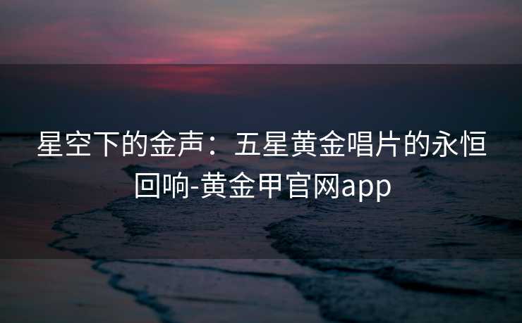 星空下的金声:五星黄金唱片的永恒回响-黄金甲官网app