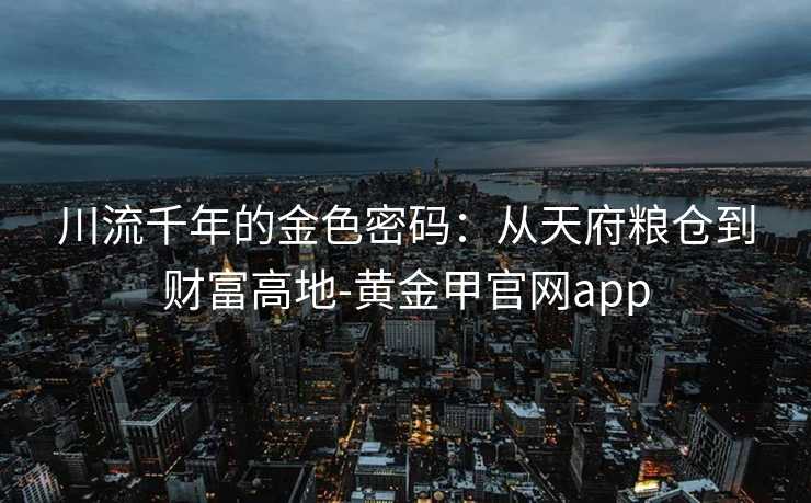 川流千年的金色密码:从天府粮仓到财富高地-黄金甲官网app