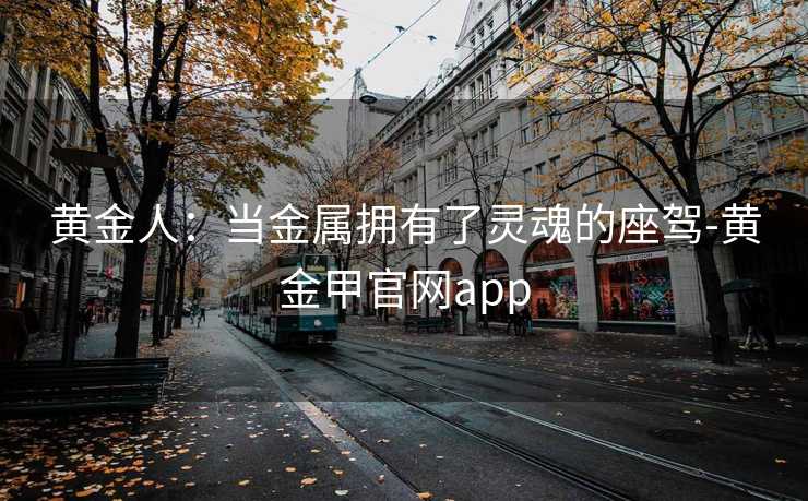 黄金人:当金属拥有了灵魂的座驾-黄金甲官网app