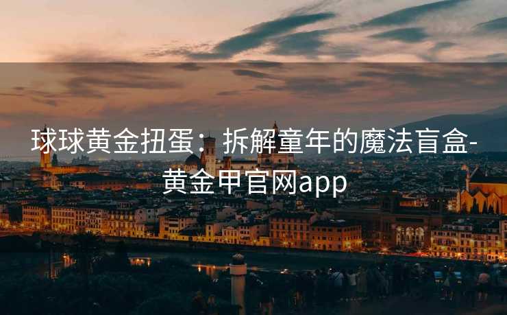 球球黄金扭蛋:拆解童年的魔法盲盒-黄金甲官网app