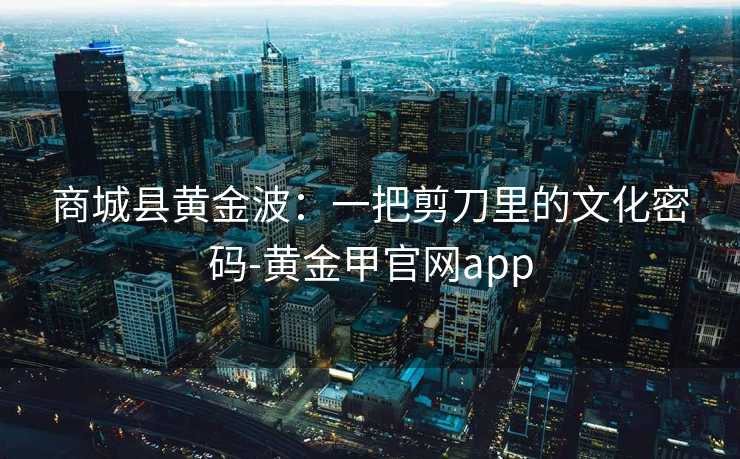 商城县黄金波:一把剪刀里的文化密码-黄金甲官网app