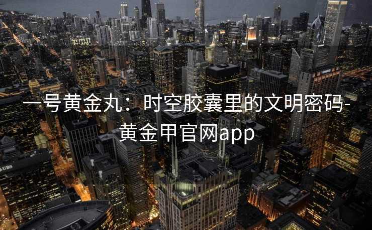 一号黄金丸:时空胶囊里的文明密码-黄金甲官网app