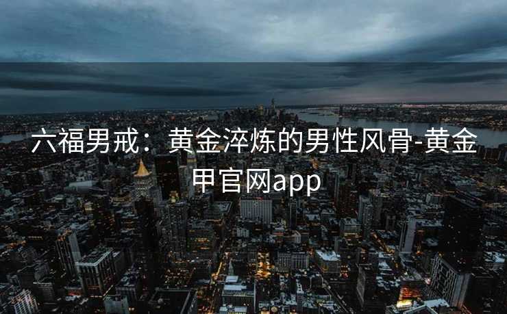 六福男戒:黄金淬炼的男性风骨-黄金甲官网app