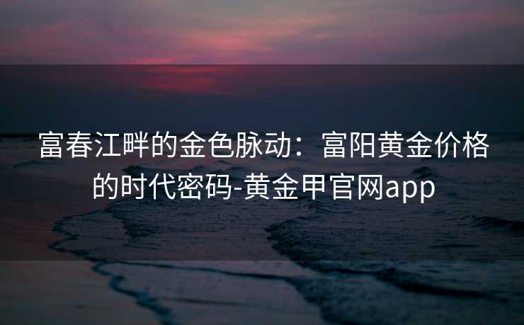 富春江畔的金色脉动:富阳黄金价格的时代密码-黄金甲官网app