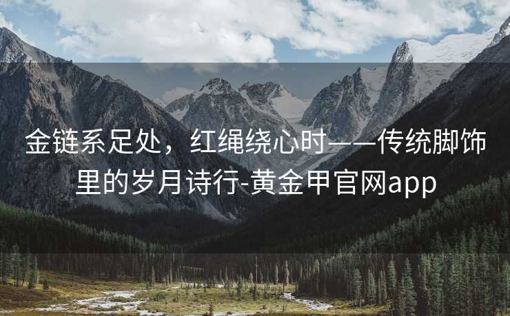 金链系足处，红绳绕心时——传统脚饰里的岁月诗行-黄金甲官网app