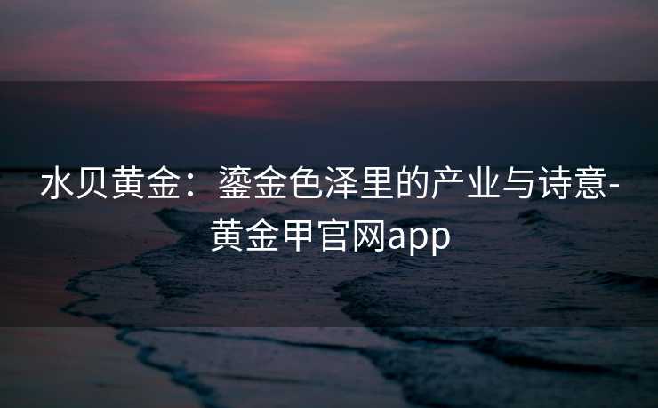 水贝黄金：鎏金色泽里的产业与诗意-黄金甲官网app
