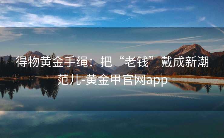 得物黄金手绳：把“老钱”戴成新潮范儿-黄金甲官网app