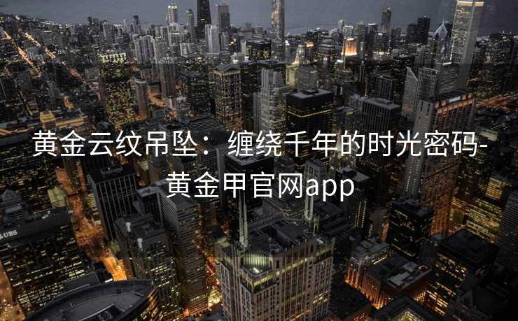 黄金云纹吊坠:缠绕千年的时光密码-黄金甲官网app