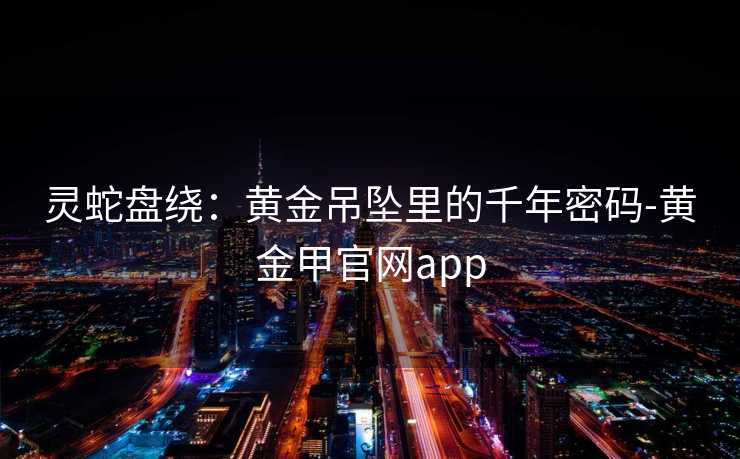 灵蛇盘绕：黄金吊坠里的千年密码-黄金甲官网app
