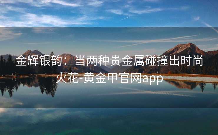 金辉银韵:当两种贵金属碰撞出时尚火花-黄金甲官网app
