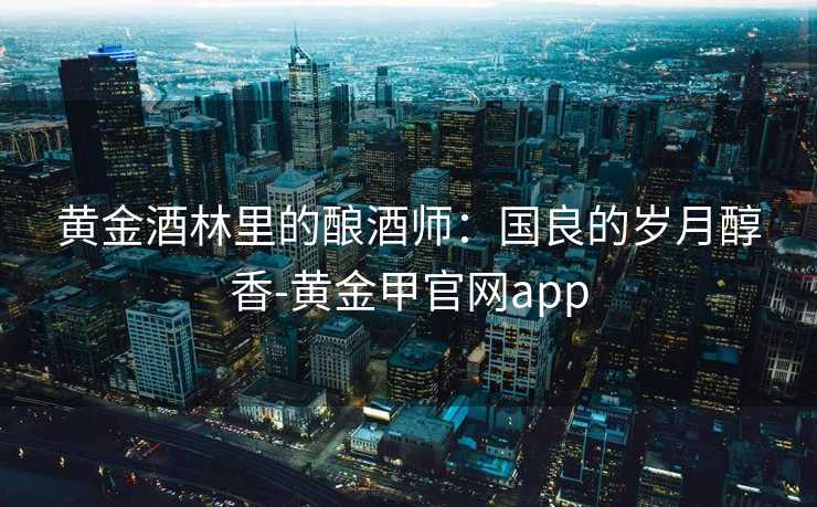 黄金酒林里的酿酒师：国良的岁月醇香-黄金甲官网app