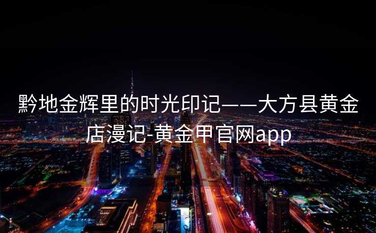 黔地金辉里的时光印记——大方县黄金店漫记-黄金甲官网app