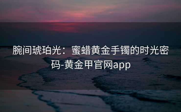 腕间琥珀光：蜜蜡黄金手镯的时光密码-黄金甲官网app