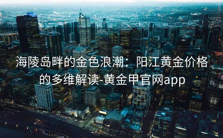 海陵岛畔的金色浪潮：阳江黄金价格的多维解读-黄金甲官网app