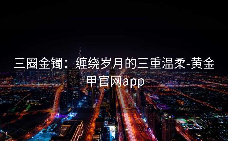 三圈金镯：缠绕岁月的三重温柔-黄金甲官网app