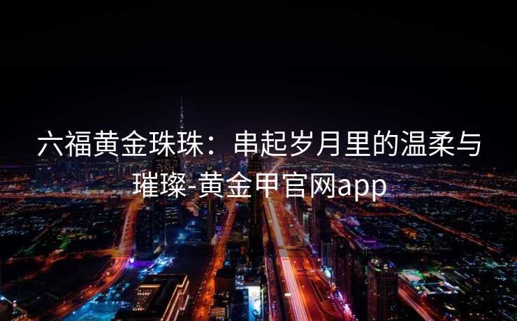 六福黄金珠珠：串起岁月里的温柔与璀璨-黄金甲官网app
