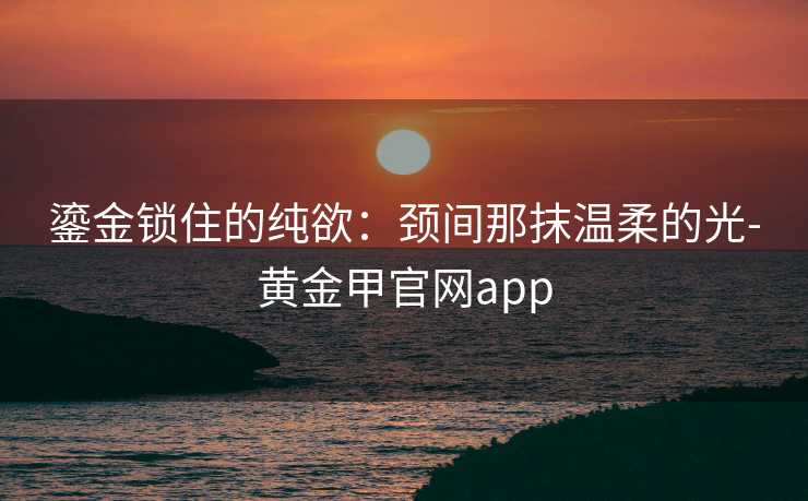 鎏金锁住的纯欲：颈间那抹温柔的光-黄金甲官网app