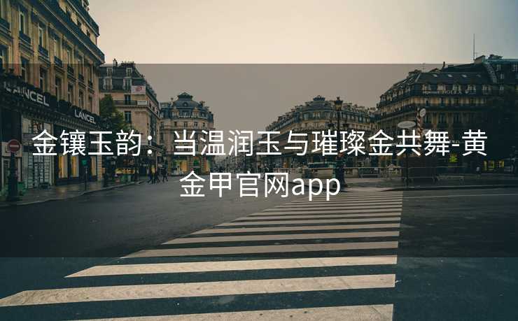 金镶玉韵：当温润玉与璀璨金共舞-黄金甲官网app
