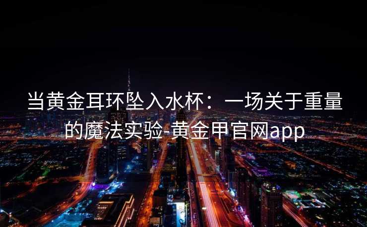 当黄金耳环坠入水杯：一场关于重量的魔法实验-黄金甲官网app