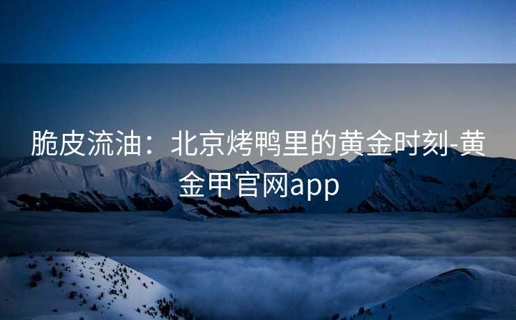 脆皮流油：北京烤鸭里的黄金时刻-黄金甲官网app