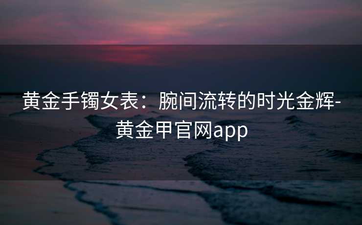 黄金手镯女表：腕间流转的时光金辉-黄金甲官网app