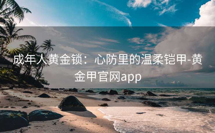 成年人黄金锁：心防里的温柔铠甲-黄金甲官网app