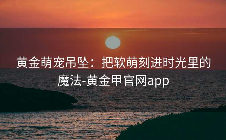 黄金萌宠吊坠：把软萌刻进时光里的魔法-黄金甲官网app
