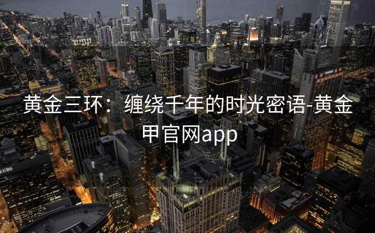 黄金三环：缠绕千年的时光密语-黄金甲官网app