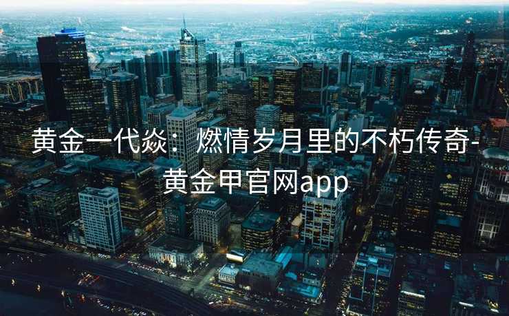 黄金一代焱：燃情岁月里的不朽传奇-黄金甲官网app