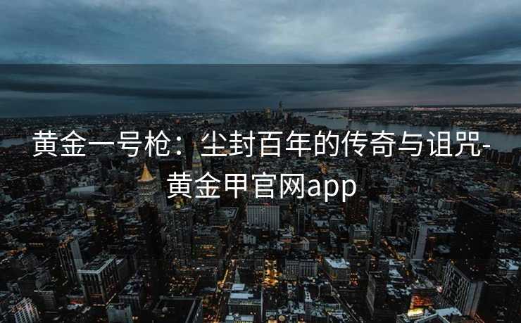 黄金一号枪：尘封百年的传奇与诅咒-黄金甲官网app