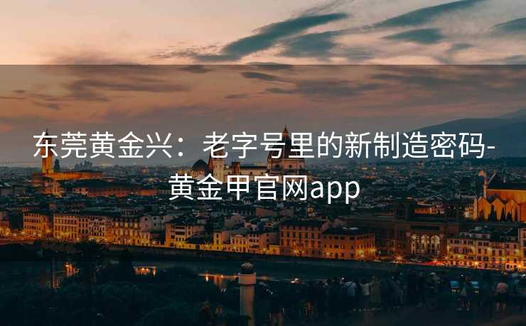 东莞黄金兴：老字号里的新制造密码-黄金甲官网app